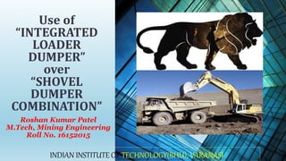 Roshan Kumar Patel
M.Tech, Mining Engineering
Roll No. 16152015
Use of
“INTEGRATED
LOADER
DUMPER”
over
“SHOVEL
DUMPER
COMBINATION”
INDIAN INSTITUTE OF TECHNOLOGY(BHU), VARANASI
 