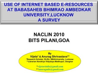 NACLIN 2010 BITS PILANI,GOA By Vijeta*  &  Anurag Shrivastava** *Research Scholar, DLISc, BBAUniversity, Lucknow **Librarian Kendriya Vidyalaya Madhupur, Deoghar * [email_address] ** [email_address] USE OF INTERNET BASED E-RESOURCES  AT BABASAHEB BHIMRAO AMBEDKAR UNIVERSITY,LUCKNOW  A SURVEY 
