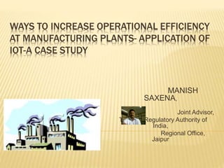WAYS TO INCREASE OPERATIONAL EFFICIENCY
AT MANUFACTURING PLANTS- APPLICATION OF
IOT-A CASE STUDY
MANISH
SAXENA,
Joint Advisor,
Telecom Regulatory Authority of
India,
Regional Office,
Jaipur
 