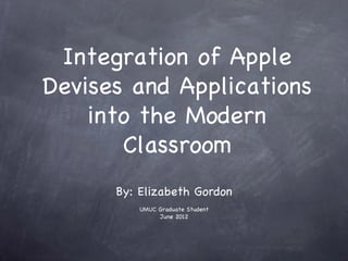 Integration of Apple
Devises and Applications
    into the Modern
       Classroom
      By: Elizabeth Gordon
          UMUC Graduate Student
               June 2012
 