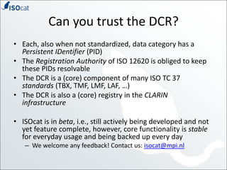 Can you trust the DCR?Each, also when not standardized, data category has a Persistent IDentifier(PID)The Registration Authority of ISO 12620 is obliged to keep these PIDs resolvableThe DCR is a (core) component of many ISO TC 37 standards (TBX, TMF, LMF, LAF, …)The DCR is also a (core) registry in the CLARIN infrastructureISOcat is in beta, i.e., still actively being developed and not yet feature complete, however, core functionality is stable for everyday usage and being backed up every dayWe welcome any feedback! Contact us: isocat@mpi.nl