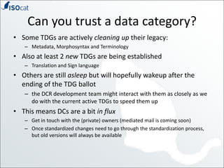 Can you trust a data category?Some TDGs are actively cleaning up their legacy:Metadata, Morphosyntax and TerminologyAlso at least 2 new TDGs are being establishedTranslation and Sign languageOthers are still asleep but will hopefully wakeup after the ending of the TDG ballotthe DCR development team might interact with them as closely as we do with the current active TDGs to speed them upThis means DCs are a bit in fluxGet in touch with the (private) owners (mediated mail is coming soon)Once standardized changes need to go through the standardization process, but old versions will always be available