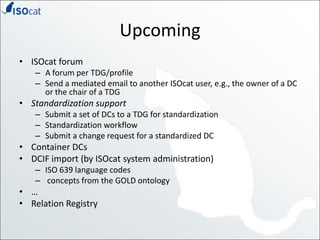 UpcomingISOcatforumA forum per TDG/profileSend a mediated email to another ISOcat user, e.g., the owner of a DC or the chair of a TDGStandardization supportSubmit a set of DCs to a TDG for standardizationStandardization workflowSubmit a change request for a standardized DCContainer DCsDCIF import (by ISOcat system administration)ISO 639 language codesconcepts from the GOLD ontology…Relation Registry