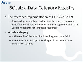 ISOcat: a Data Category RegistryThe reference implementation of ISO 12620:2009Terminology and other content and language resources — Specification of data categories and management of a Data Category Registry for language resourcesA data categoryis the result of the specification of a given data fieldan elementary descriptor in a linguistic structure or an annotation scheme