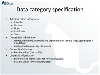 Data category specificationAdministrative informationIdentifierVersionOriginJustificationStatusDescriptive informationNames, definitions, examples and explanations in various languages (English is mandatory)Application (domain) specific namesConceptual domainPossible values (per profile)Linguistic informationExamples and explanations for various languagesPossible values for various languages
