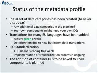Status of the metadata profileInitial set of data categories has been created (to never disappear)Any additional data categories in the pipeline?Your own components might need your own DCsTranslations for many EU languages have been addedMostly green checksDeterioration due to new but incomplete translationsISO StandardizationTDG ballot is ending this weekImplementation of standardization process is ongoingThe addition of container DCs to be linked to CMD components is planned