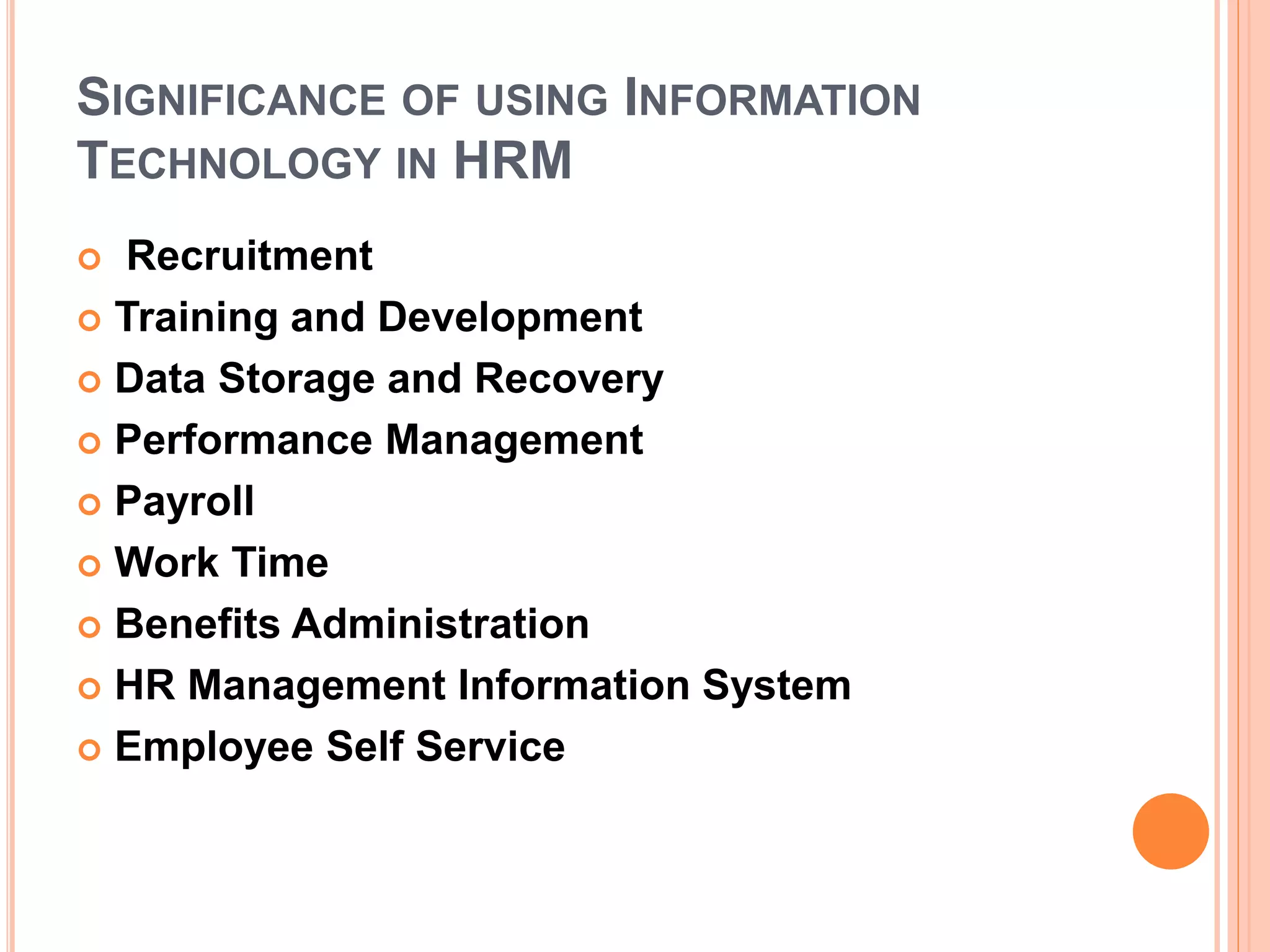 SIGNIFICANCE OF USING INFORMATION
TECHNOLOGY IN HRM
 Recruitment
 Training and Development
 Data Storage and Recovery
 Performance Management
 Payroll
 Work Time
 Benefits Administration
 HR Management Information System
 Employee Self Service
 