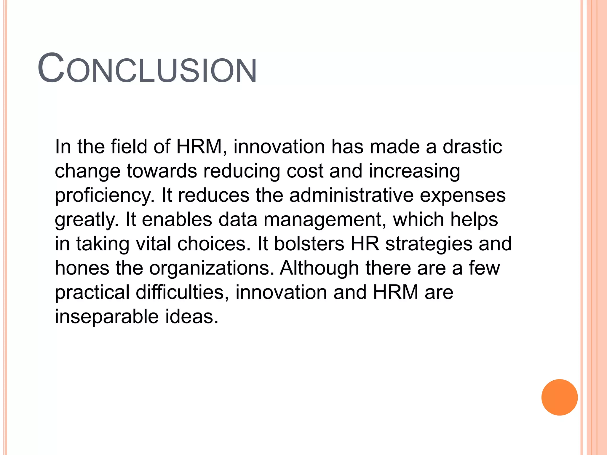 CONCLUSION
In the field of HRM, innovation has made a drastic
change towards reducing cost and increasing
proficiency. It reduces the administrative expenses
greatly. It enables data management, which helps
in taking vital choices. It bolsters HR strategies and
hones the organizations. Although there are a few
practical difficulties, innovation and HRM are
inseparable ideas.
 