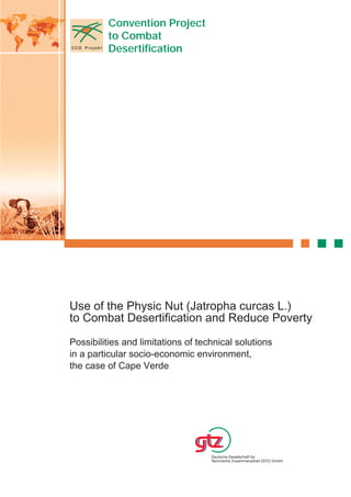 Convention Project
         to Combat
         Desertification




Use of the Physic Nut (Jatropha curcas L.)
to Combat Desertification and Reduce Poverty

Possibilities and limitations of technical solutions
in a particular socio-economic environment,
the case of Cape Verde
 