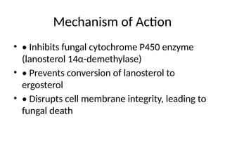 Mechanism of Action
• • Inhibits fungal cytochrome P450 enzyme
(lanosterol 14α-demethylase)
• • Prevents conversion of lanosterol to
ergosterol
• • Disrupts cell membrane integrity, leading to
fungal death
 