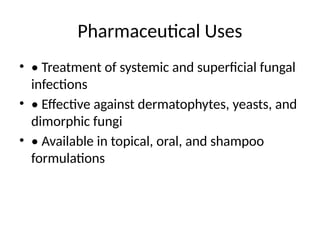 Pharmaceutical Uses
• • Treatment of systemic and superficial fungal
infections
• • Effective against dermatophytes, yeasts, and
dimorphic fungi
• • Available in topical, oral, and shampoo
formulations
 