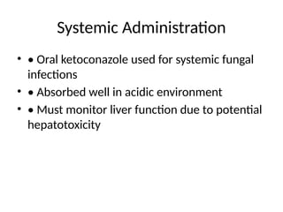 Systemic Administration
• • Oral ketoconazole used for systemic fungal
infections
• • Absorbed well in acidic environment
• • Must monitor liver function due to potential
hepatotoxicity
 