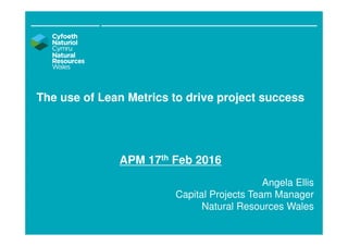 The use of Lean Metrics to drive project success
APM 17th Feb 2016
Angela Ellis
Capital Projects Team Manager
Natural Resources Wales
 