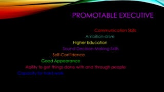 PROMOTABLE EXECUTIVE
Communication Skills
Ambition-drive
Higher Education
Sound Decision-Making Skills
Self-Confidence
Good Appearance
Ability to get things done with and through people
Capacity for hard work
 