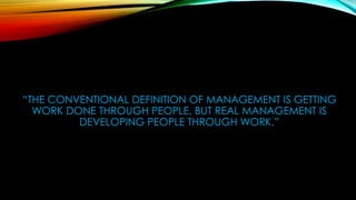 “THE CONVENTIONAL DEFINITION OF MANAGEMENT IS GETTING
WORK DONE THROUGH PEOPLE, BUT REAL MANAGEMENT IS
DEVELOPING PEOPLE THROUGH WORK.”
 