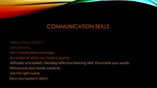COMMUNICATION SKILLS
Make a eye contact.
Use gestures.
Don’t send mixed messages.
Be aware of what your body is saying.
Attitudes and beliefs, Develop effective listening skills, Enunciate your words
Pronounce your words correctly
Use the right words
Slow your speech down.
 