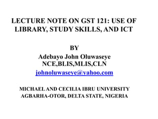 LECTURE NOTE ON GST 121: USE OF
LIBRARY, STUDY SKILLS, AND ICT
BY
Adebayo John Oluwaseye
NCE,BLIS,MLIS,CLN
johnoluwaseye@yahoo.com
MICHAELAND CECILIA IBRU UNIVERSITY
AGBARHA-OTOR, DELTA STATE, NIGERIA
 