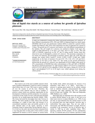 34 
 
 
 
 
JFLS | 2018 | Vol 3(2) | Pp 34-45	
Research Article	
	
Use	 of	 liquid	 rice	 starch	 as	 a	 source	 of	 carbon	 for	 growth	 of	 Spirulina	
platensis	
Md. Lemon Mia1
, Md. Ahsan Bin Habib1
, Md. Mijanur Rahman1
, Nazmul Hoque1
, Md. Saiful Islam1
, Abdulla-Al-Asif1,2*
	
1Department	of	Aquaculture,	Faculty	of	Fisheries,	Bangladesh	Agricultural	University,	Mymensingh,	2202,	Bangladesh	
2Department	of	Fisheries	and	Marine	Bioscience,	Jessore	University	of	Science	and	Technology,	Jessore‐7408,	Bangladesh	
 
 
 
 
 
 
 
 
I S S N: 24 56‐ 6268 
 
 
A B S T R A CT 
A study was conducted to examine the culture and growth performance of S. platensis in
three different concentrations (25%, 50% and 100%) of digested liquid rice starch media
(DLRSM) with 0.2 g/L urea and Kosaric medium (KM) as control for a period of three
months from March to May 2018. Each experiment was done in triplicates for a period of
14 days. The growth rate of S. platensis was found to vary with different concentrations of
the medium. The cell weight of S. platensis was attained to highest 12.42 mg/L (dry
weight) in KM followed by 11.26 mg/L, 8.35 mg/L and 9.11 mg/L in 25%, 50% and
100% of DLRSM, respectively on the 10th
day of culture period. Similar trend also
observed in case of chlorophyll a content of S. platensis. The proximate composition of
rice starch was analyzed. The percentage of moisture, protein, lipid, ash, crude fiber and
nitrogen free extract (NFE) were95.1, 0.2616, 0.1055, 0.1097, 0.1468 and 3.9669,
respectively on the basis of moisture (%) and 4.59, 5.70, 2.30, 2.39, 3.20 and 86.41,
respectively on the basis of dry matter (%). The results on the growth performance
showed that the growth of S. platensis was significantly (P<0.01) higher when grown in
25% concentration of DLRSM than other concentrations in 50% and 100% of DLRSM.
The physico-chemical parameters viz. light intensity (2685 to 2773 lux/m2
/s), temperature
(29.6 to 31.5°C), pH (8.3 to 9.9), alkalinity (1150 to 3032 mg/L), Nitrate-N (1.32 to 6.30
mg/L) and phosphate-P (9.75 to 61.50 mg/L) were within optimum level during the
culture period.
©	2018	The	Authors.	Published	by	JFLS.	This	is	an	open	access	article	under	the	CC	BY‐NC‐ND	
license	(https://creativecommons.org/licenses/by‐nc‐nd/4.0).
A R T I C L E   I N F O
Received: 01 October 2018
Accepted: 15 December 2018
Available online:30 December 2018
K E Y W O R D S
Rice starch
Spirulina
S. platensis
*
C O R R E S P O N D E N C E  
m15160218@bau.edu.bd
INTRODUCTION
Rice starch is one of the most available nutrients which
easily founded in Bangladesh. Liquid rice starch is produced
about billion liters in a year. This waste is easily available
all over the country in all the time. Therefore, this
inexpensive waste material may be used to produce S.
platensis culture which can contribute significantly for the
development of fisheries and fish production. For centuries,
civilizations of the world over have cultivated and cherished
Spirulina for its health-improving benefits (Habib, 1998).
The Aztecs harvested the microalgae from Lake Texcoco in
Mexico. The native people in Chad, Africa, have used the
microalgae as a staple of their daily diet because of its
concentrated nutritional value and prolific growth in the
pure saltwater lakes of the region. Spirulina is most
commonly found in natural lakes having high pH value i.e.
8 to 10 all over the earth. Spirulina has been consumed from
a very long past time in many parts of the world as a food
supplement for human as well as animals in various forms
like healthy drink, tablets and powder etc. because of its
alimentary value (Ruiz et al., 2003). Now-a-days, S.
platensis is gaining great interest for its cellular contents
such as vitamins, minerals, polyunsaturated fatty acids,
carotenoids and other pigments that have antioxidant
activity (Cohen and Vonshak, 1991; Bhat and Madyastha,
2000; Madhava et al., 2000).
Microalgae play an important role in the oxygen as well
as carbon dioxide balance in the water. It also acts as an
ideal waste remover in nature (Redalije et al., 1989). It acts
not only on agro-industrial but also animal wastes as well
by converting them into food materials. Spirulina spp. is
multicellular, blue green algae. They are very small a
microscopic and 300-500 micrometer in length. However,
according to the researchers, one kg of Spirulina spp. is
similar to 1000 kg of other vegetables (Kato, 1991).
Spirulina contains 50-70% protein, 10-12% carbohydrate,
6% fat, 7% minerals and a lot of vitamins. Spirulina is made
 