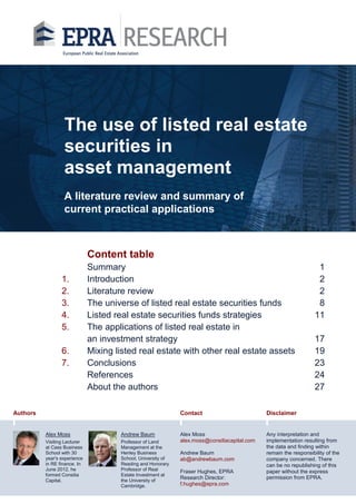 The use of listed real estate
securities in
asset management
A literature review and summary of
current practical applications

Content table
1.
2.
3.
4.
5.
6.
7.

Summary
Introduction
Literature review
The universe of listed real estate securities funds
Listed real estate securities funds strategies
The applications of listed real estate in
an investment strategy
Mixing listed real estate with other real estate assets
Conclusions
References
About the authors

Authors

1
2
2
8
11
17
19
23
24
27

Contact

Alex Moss

Andrew Baum

Visiting Lecturer
at Cass Business
School with 30
year's experience
in RE finance. In
June 2012, he
formed Consilia
Capital.

Professor of Land
Management at the
Henley Business
School, University of
Reading and Honorary
Professor of Real
Estate Investment at
the University of
Cambridge.

Disclaimer

Alex Moss
alex.moss@consiliacapital.com

Any interpretation and
implementation resulting from
the data and finding within
remain the responsibility of the
company concerned. There
can be no republishing of this
paper without the express
permission from EPRA.

Andrew Baum
ab@andrewbaum.com
Fraser Hughes, EPRA
Research Director:
f.hughes@epra.com

 