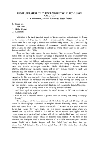 USE OF LITERATURE TO ENHANCE MOTIVATION IN ELT CLASSES
Haldun Vural
ELT Department, Meylana University, Konya, Turkey
Reviewed by:
1. Tiara Eliza
2. Rizka Hartati
3. Lianasari
Motivation is the most important aspects of learning process. motivation can be defined
as the reasons underlying behavior which is characterized by willingness and choice. A
teacher must find a new ways to motivate their students during lessons. One of the way is by
using literature. In Longman dictionary of contemporary english, literature means books,
plays, poems. In other words literature is defined as writing whose value lies in beauty of
form or emotional effect. While.
There are three main reasons for using literature. First, in terms of linguistic reason,
literary texts can develop the students’ knowledge of language at the levels of vocabulary and
structure and at the level of textual organization. Second, it comes to methodological reasons,
literaty texts bring out different understanding, reactions and interpretation. This means
variety in opinions and this varietymay inspire discussions and sharing feelings and all these
mean that literature encourages interaction. Finally. Motivational , literature involves
affective, attitudinal and experiential factors and so may motivate learners to read. Also
literature may help students to have the habit of reading.
Therefore, the use of literature in classes might be a good way to increase student
motivation. In this case, researcher focus on short stories. It is an ideal way of introducing
students to literature for motivation and improvement in their reading and writing skills in
EFL classess. This study aims to investigate whether the useof literature in ELT classroom
may have postitive learning and motivational effects in ELT classess at a Kazakh University.
The paper aims at finding answer to the following research questions:
1. Are there significant relations between the useof literature in ELT and motivation of
students at university level?
2. Can the use of literature attribute a positive effect on reading and writing to language
learning?
The participants of this study consisted of 34 students (13 girls and 21 boys) of prep
classes of Two-Languages Department of Suleyman Demirel University, Almaty, Kazakhtan.
Their ages ranged from 15 to 19 with the average of 17. The materials were given to students
during their classes. They were divided into two groups; experimental group where new
methods and the activities related to ELT with the use of literature were applied and the
control group where the traditional methods with abridge and simplified books and texts and
reading passages about subject outside of literature were applied. At the time of data
collection, the participants were at second semester of 2004-2005 educational year. They had
studied English as a foreign language and their English level was lower than pre-
intermediate. And during the data collection period they had 2 (fifty-minute) hours of reading
lesson sessions.
 