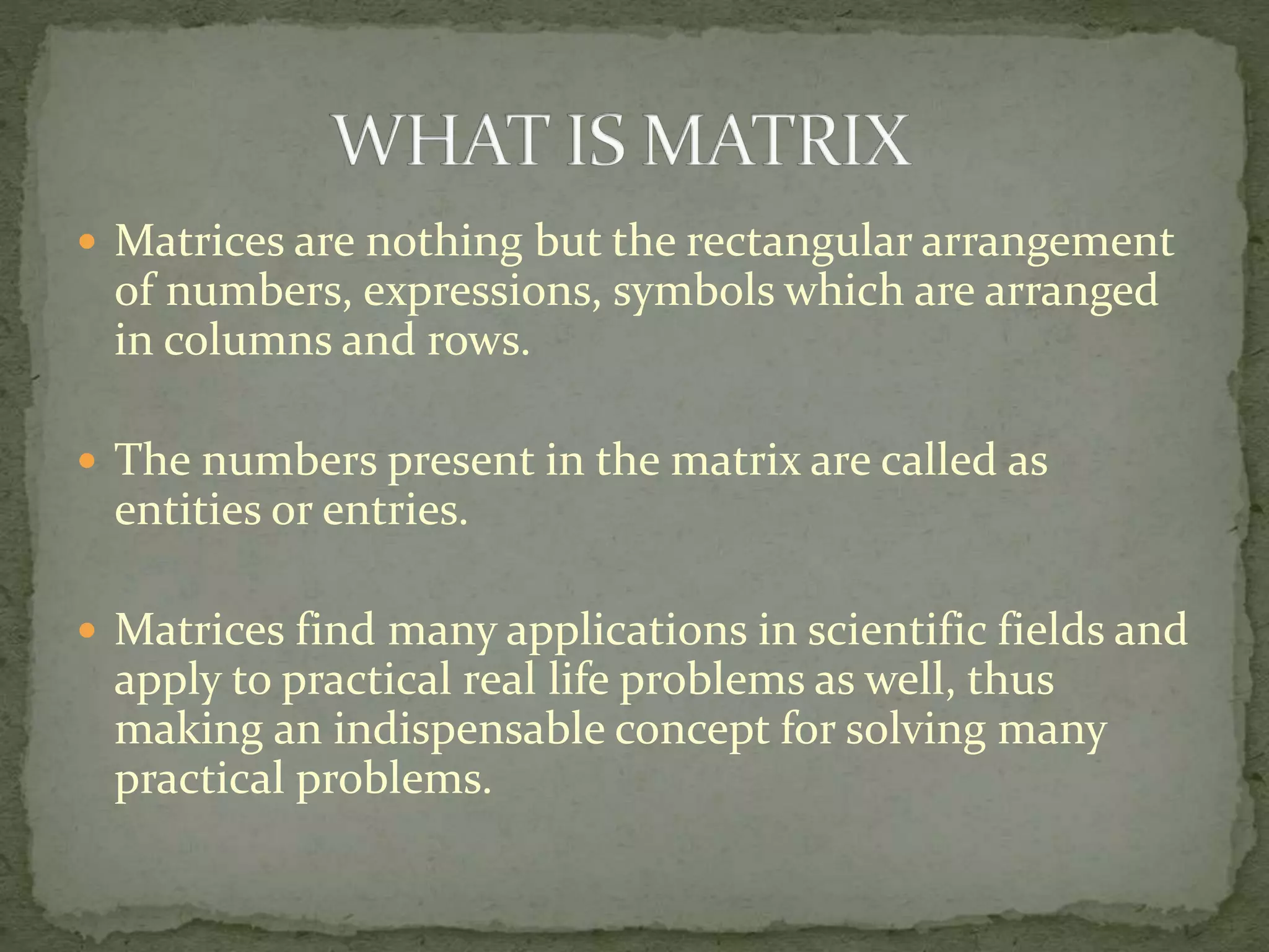  Matrices are nothing but the rectangular arrangement
of numbers, expressions, symbols which are arranged
in columns and rows.
 The numbers present in the matrix are called as
entities or entries.
 Matrices find many applications in scientific fields and
apply to practical real life problems as well, thus
making an indispensable concept for solving many
practical problems.
 