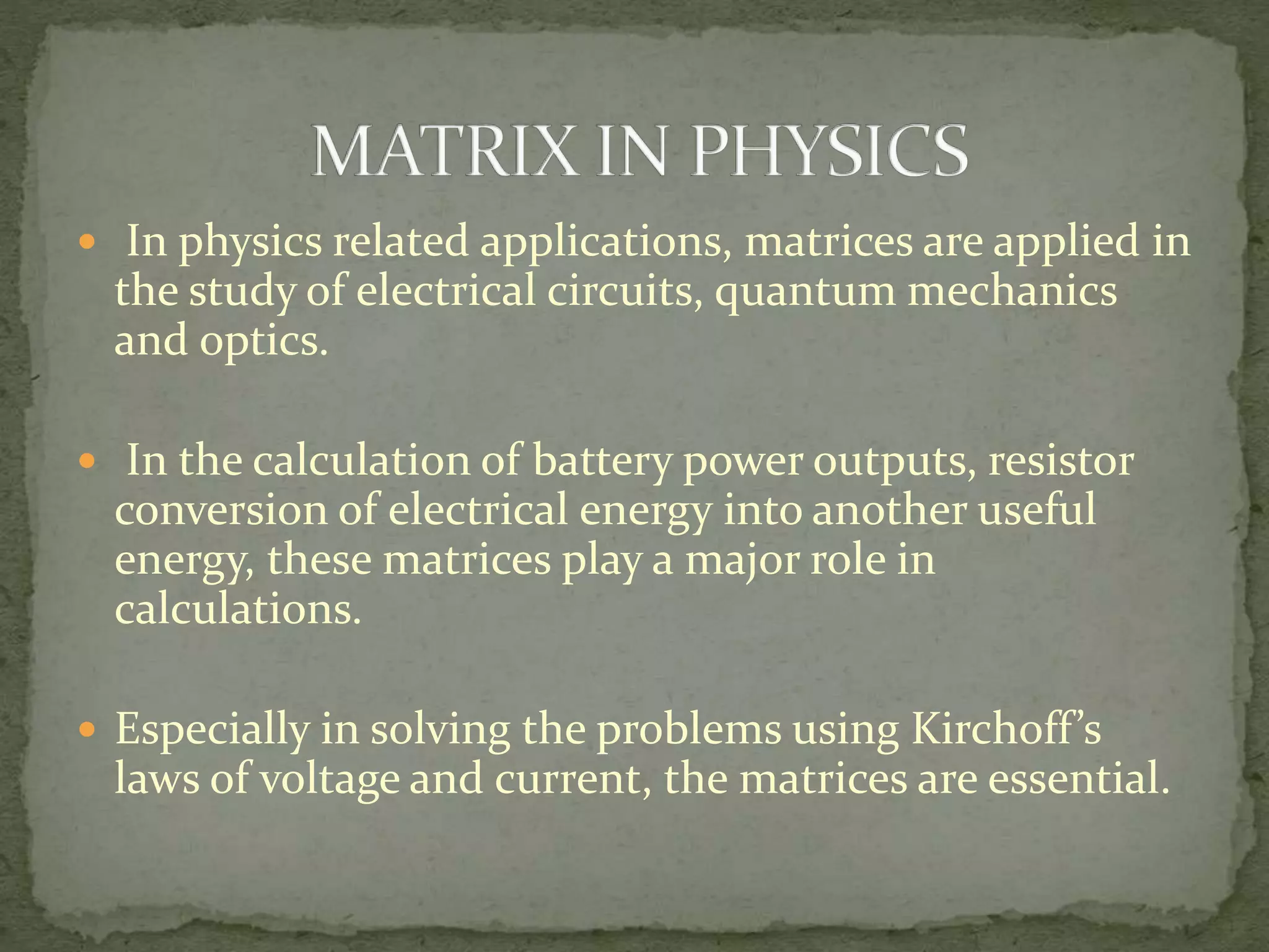  In physics related applications, matrices are applied in
the study of electrical circuits, quantum mechanics
and optics.
 In the calculation of battery power outputs, resistor
conversion of electrical energy into another useful
energy, these matrices play a major role in
calculations.
 Especially in solving the problems using Kirchoff’s
laws of voltage and current, the matrices are essential.
 