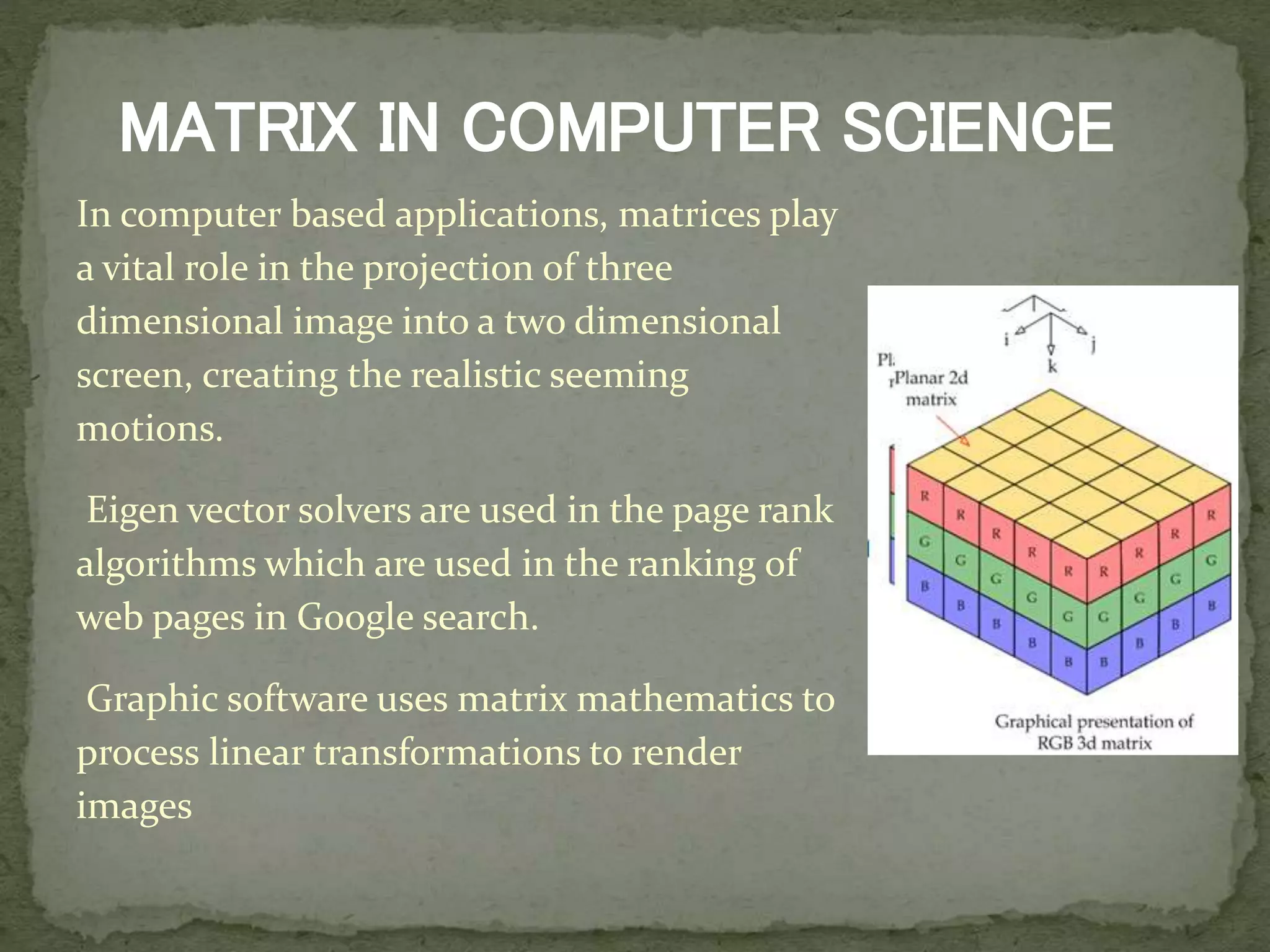 In computer based applications, matrices play
a vital role in the projection of three
dimensional image into a two dimensional
screen, creating the realistic seeming
motions.
Eigen vector solvers are used in the page rank
algorithms which are used in the ranking of
web pages in Google search.
Graphic software uses matrix mathematics to
process linear transformations to render
images
MATRIX IN COMPUTER SCIENCE
 