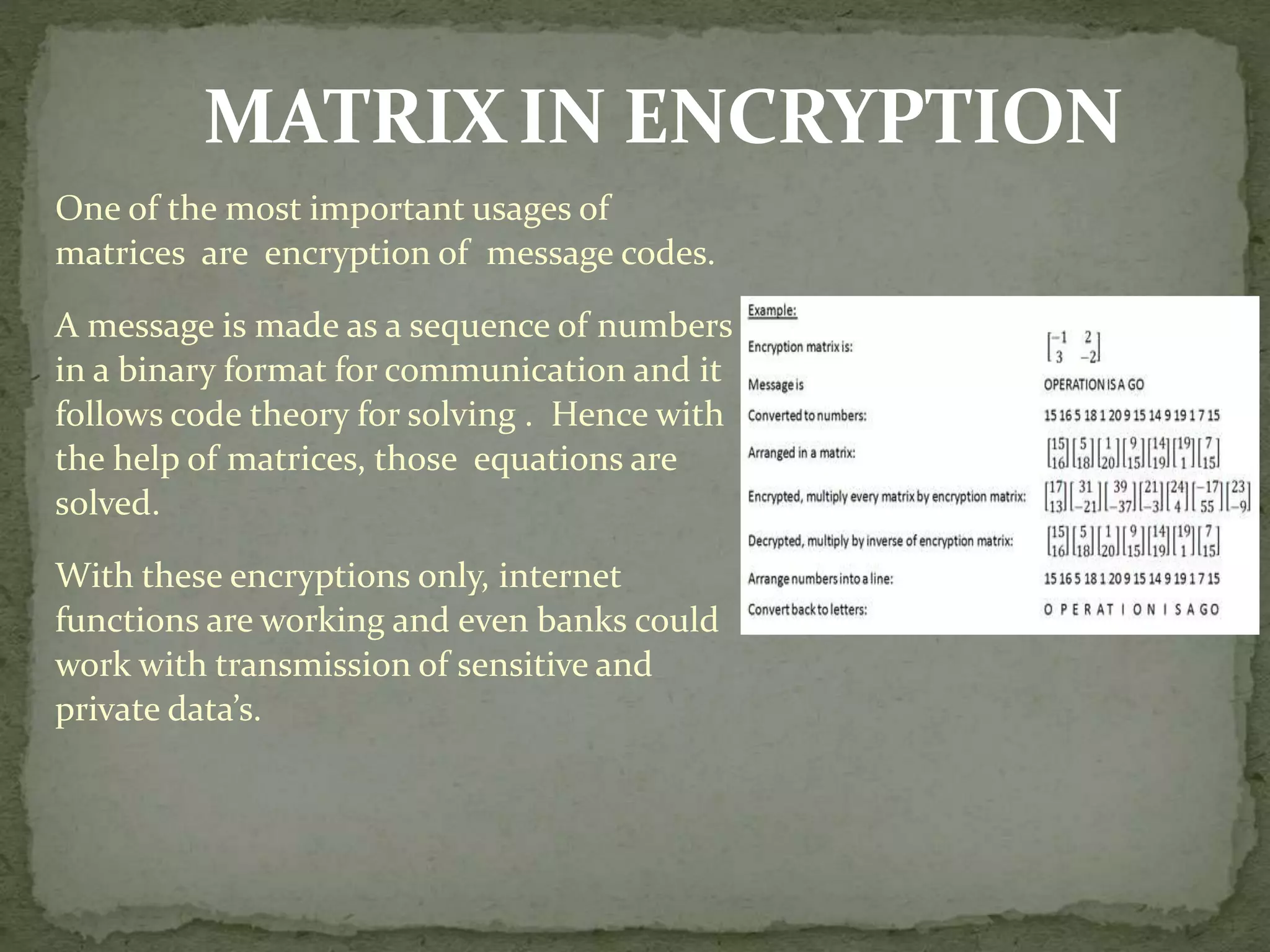 MATRIXIN ENCRYPTION
One of the most important usages of
matrices are encryption of message codes.
A message is made as a sequence of numbers
in a binary format for communication and it
follows code theory for solving . Hence with
the help of matrices, those equations are
solved.
With these encryptions only, internet
functions are working and even banks could
work with transmission of sensitive and
private data’s.
 