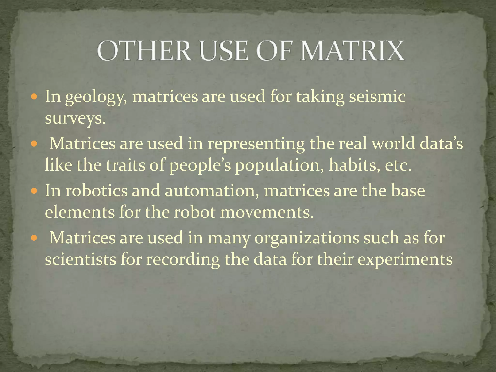  In geology, matrices are used for taking seismic
surveys.
 Matrices are used in representing the real world data’s
like the traits of people’s population, habits, etc.
 In robotics and automation, matrices are the base
elements for the robot movements.
 Matrices are used in many organizations such as for
scientists for recording the data for their experiments
 
