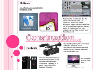 Software The software used to produce the newspaper advert: A screen shot from ProCut, this the editing software we used. The continuous advance in media technology meant that our college now has an Apple Macs suit which is where we did all the editing of ourmain product and one of our ancillary text, the radio advert. Construction... We used these Sony HD camcorders to film the main bulk of our documentary that needed crisp and clear sound, such as the teen mum interview and sex quiz.  Hardware We used flip cams to capture film that didn’t require sound, what we used behind the voiceovers. It allowed us to easily transport and film because of its size. We did all the editing on the Mac. 
