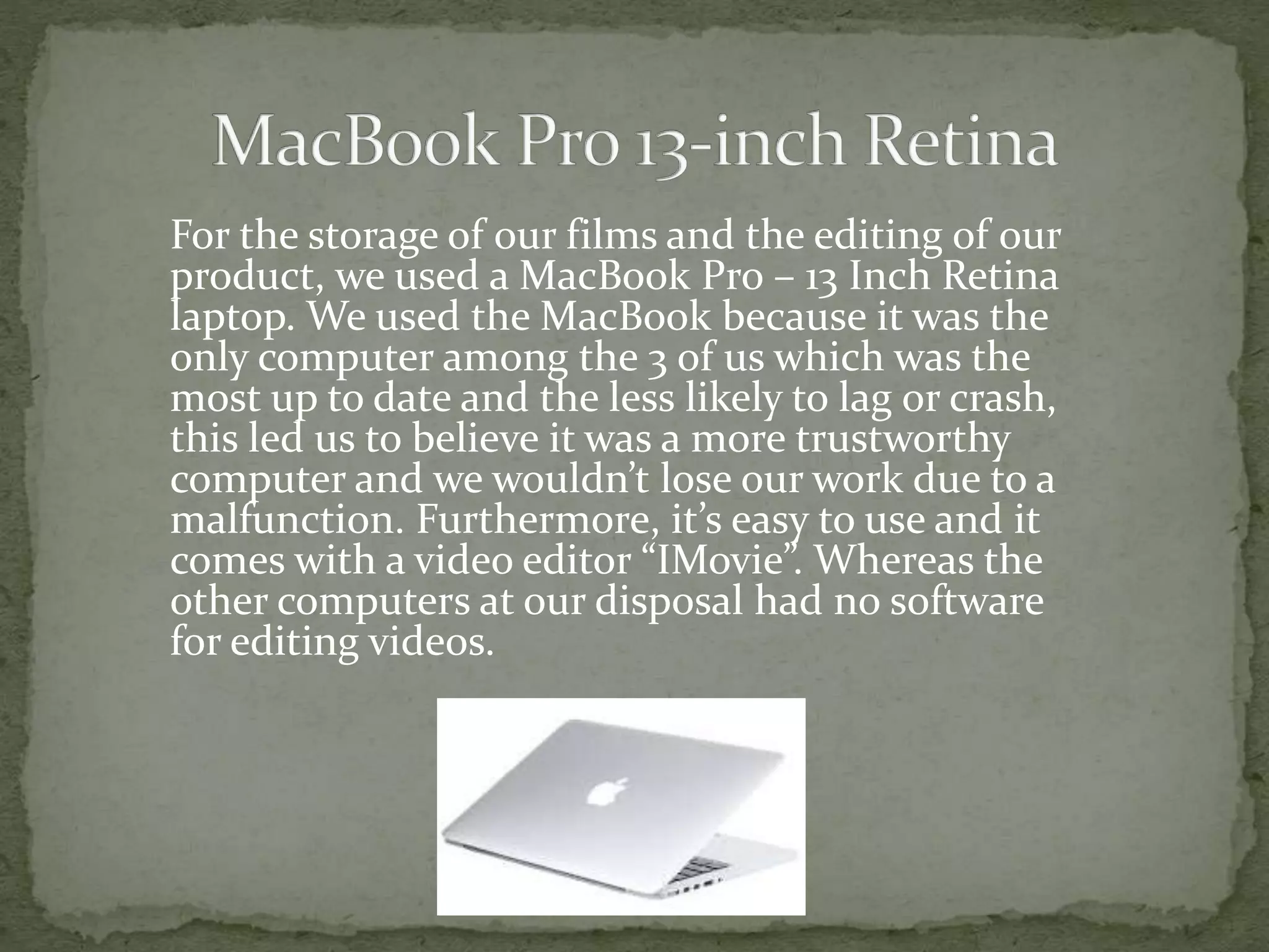 For the storage of our films and the editing of our
product, we used a MacBook Pro – 13 Inch Retina
laptop. We used the MacBook because it was the
only computer among the 3 of us which was the
most up to date and the less likely to lag or crash,
this led us to believe it was a more trustworthy
computer and we wouldn’t lose our work due to a
malfunction. Furthermore, it’s easy to use and it
comes with a video editor “IMovie”. Whereas the
other computers at our disposal had no software
for editing videos.
 