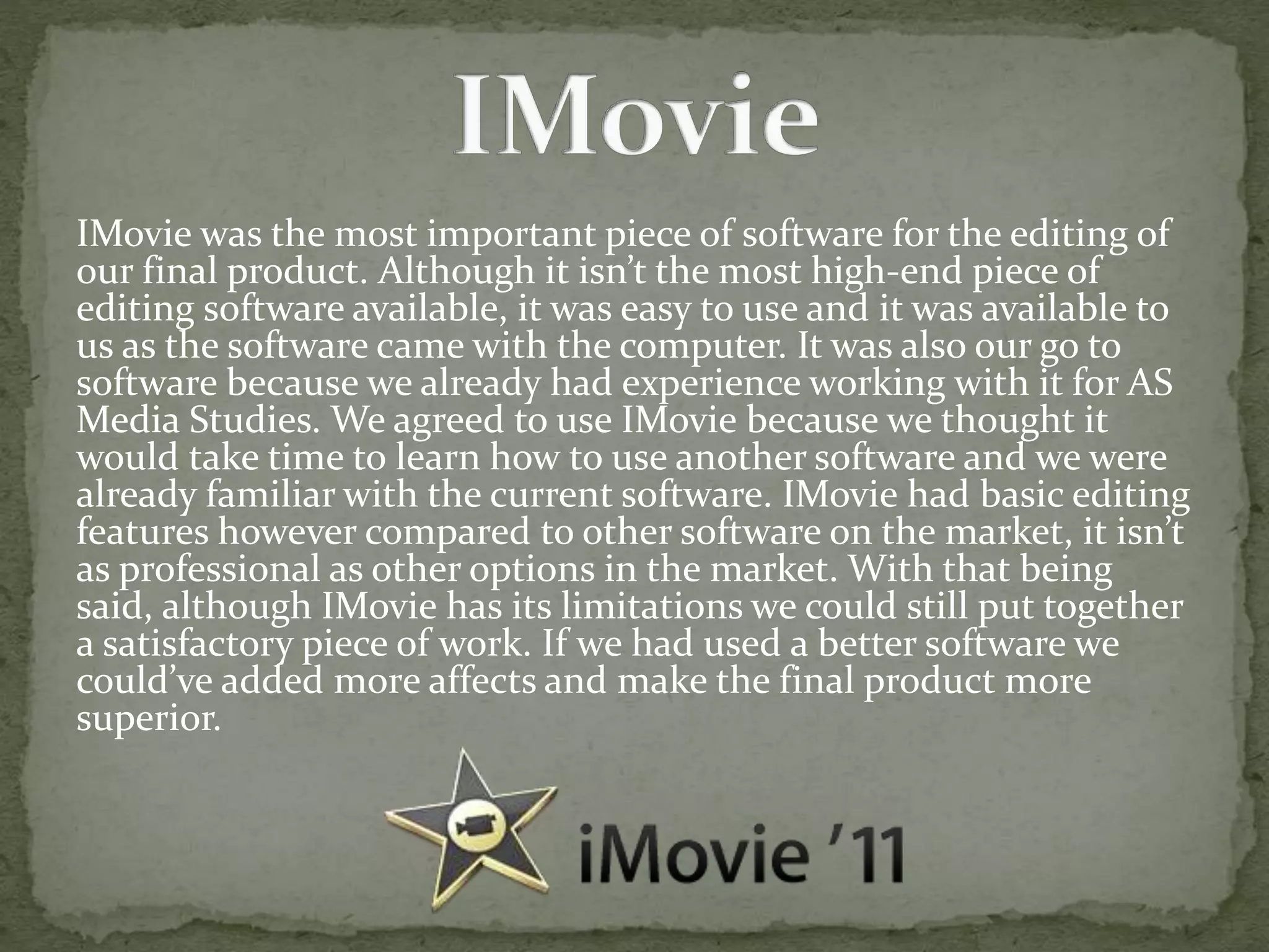 IMovie was the most important piece of software for the editing of
our final product. Although it isn’t the most high-end piece of
editing software available, it was easy to use and it was available to
us as the software came with the computer. It was also our go to
software because we already had experience working with it for AS
Media Studies. We agreed to use IMovie because we thought it
would take time to learn how to use another software and we were
already familiar with the current software. IMovie had basic editing
features however compared to other software on the market, it isn’t
as professional as other options in the market. With that being
said, although IMovie has its limitations we could still put together
a satisfactory piece of work. If we had used a better software we
could’ve added more affects and make the final product more
superior.
 