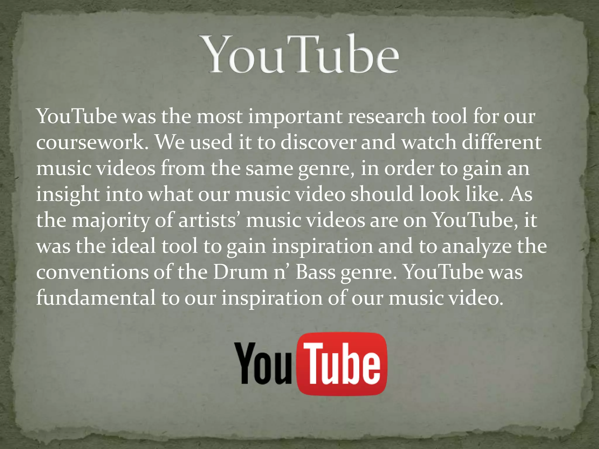 YouTube was the most important research tool for our
coursework. We used it to discover and watch different
music videos from the same genre, in order to gain an
insight into what our music video should look like. As
the majority of artists’ music videos are on YouTube, it
was the ideal tool to gain inspiration and to analyze the
conventions of the Drum n’ Bass genre. YouTube was
fundamental to our inspiration of our music video.
 