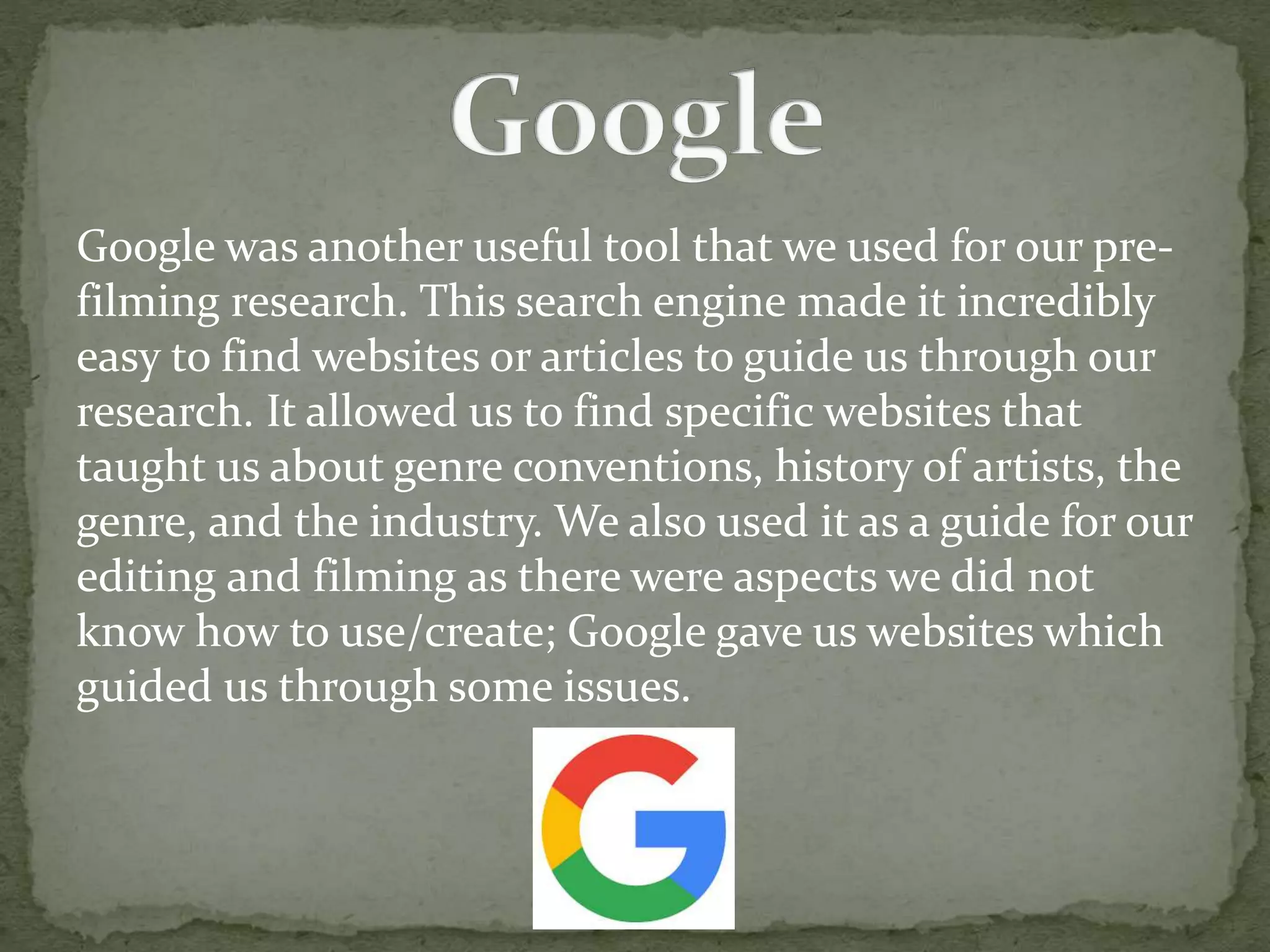 Google was another useful tool that we used for our pre-
filming research. This search engine made it incredibly
easy to find websites or articles to guide us through our
research. It allowed us to find specific websites that
taught us about genre conventions, history of artists, the
genre, and the industry. We also used it as a guide for our
editing and filming as there were aspects we did not
know how to use/create; Google gave us websites which
guided us through some issues.
 