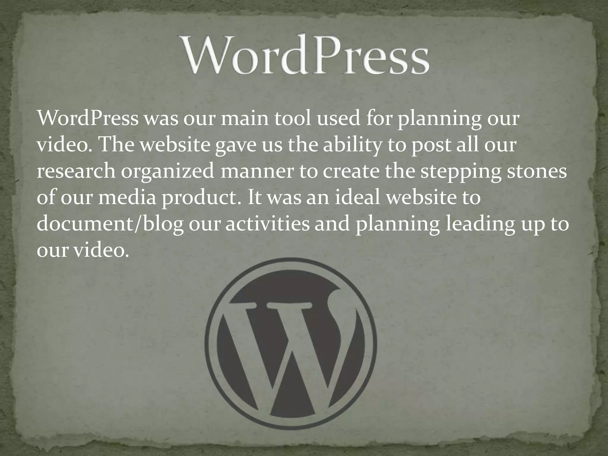 WordPress was our main tool used for planning our
video. The website gave us the ability to post all our
research organized manner to create the stepping stones
of our media product. It was an ideal website to
document/blog our activities and planning leading up to
our video.
 