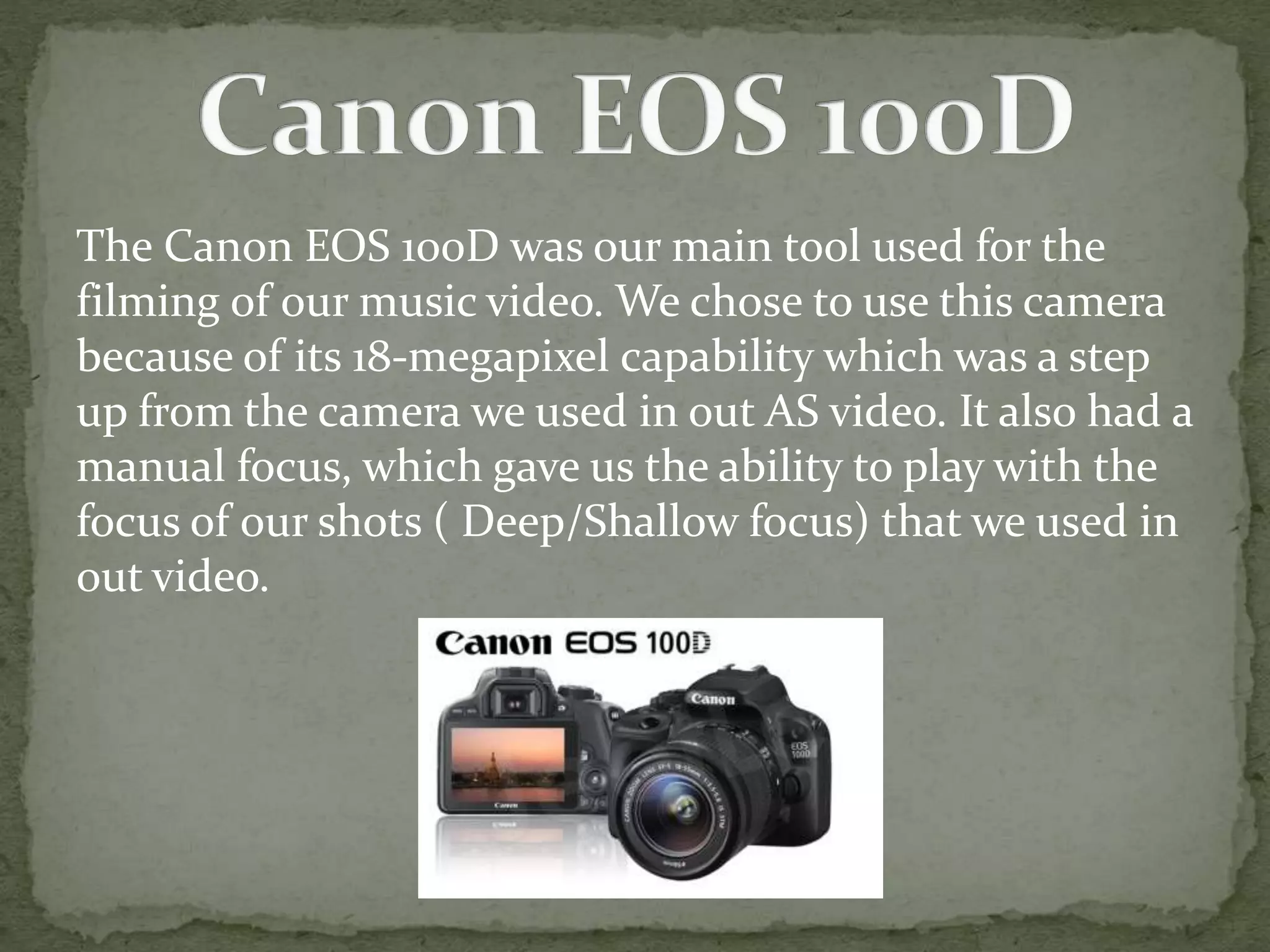 The Canon EOS 100D was our main tool used for the
filming of our music video. We chose to use this camera
because of its 18-megapixel capability which was a step
up from the camera we used in out AS video. It also had a
manual focus, which gave us the ability to play with the
focus of our shots ( Deep/Shallow focus) that we used in
out video.
 
