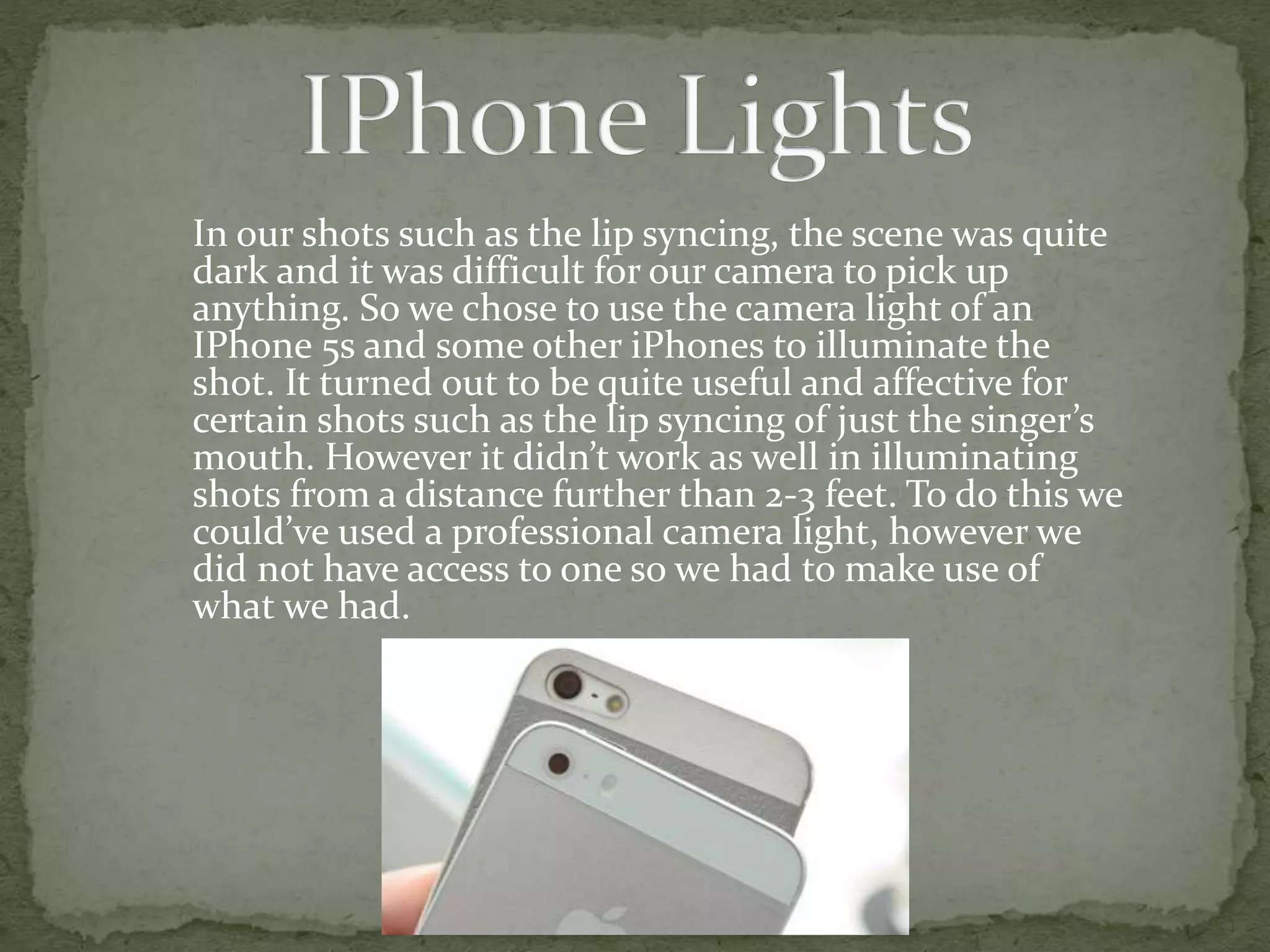 In our shots such as the lip syncing, the scene was quite
dark and it was difficult for our camera to pick up
anything. So we chose to use the camera light of an
IPhone 5s and some other iPhones to illuminate the
shot. It turned out to be quite useful and affective for
certain shots such as the lip syncing of just the singer’s
mouth. However it didn’t work as well in illuminating
shots from a distance further than 2-3 feet. To do this we
could’ve used a professional camera light, however we
did not have access to one so we had to make use of
what we had.
 