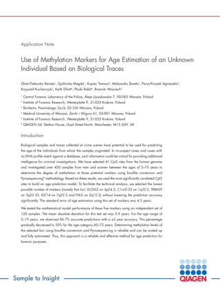 Sample to Insight
Application Note
Use of Methylation Markers for Age Estimation of an Unknown
Individual Based on Biological Traces
Zbiec´-Piekarska Renata1
, Spólnicka Magda1
, Kupiec Tomasz2
, Makowska Z˙aneta1
, Parys-Proszek Agnieszka2
,
Krzysztof Kucharczyk3
, Keith Elliott6
, Płoski Rafał4
, Branicki Wojciech5
1
Central Forensic Laboratory of the Police, Aleje Ujazdowskie 7, 00-583 Warsaw, Poland
2
Institute of Forensic Research, Westerplatte 9, 31-033 Krakow, Poland
3
BioVectis, Pawin´skiego 5a/d, 02-106 Warsaw, Poland
4
Medical University of Warsaw, Z˙wirki i Wigury 61, 02-091 Warsaw, Poland
5
Institute of Forensic Research, Westerplatte 9, 31-033 Krakow, Poland
6
QIAGEN Ltd, Skelton House, Lloyd Street North, Manchester, M15 6SH, UK
Introduction
Biological samples and traces collected at crime scenes have potential to be used for predicting
the age of the individuals from whom the samples originated. In no-suspect cases and cases with
no DNA profile match against a database, such information could be critical for providing additional
intelligence for criminal investigations. We have selected 41 CpG sites from the human genome
and investigated over 420 samples from men and women between the ages of 2–75 years to
determine the degree of methylation at those potential markers using bisulfite conversion and
Pyrosequencing®
methodology. Based on these results, we used the most significantly correlated CpG
sites to build an age prediction model. To facilitate the technical analysis, we selected the lowest
possible number of markers (namely five loci: ELOVL2 on 6p24.2, C1orf132 on 1q32.2, TRIM59
on 3q25.33, KLF14 on 7q32.3 and FHL2 on 2q12.2) without lowering the prediction accuracy
significantly. The standard error of age estimation using this set of markers was 4.5 years.
We tested the mathematical model performance of these five markers using an independent set of
120 samples. The mean absolute deviation for this test set was 3.9 years. For the age range of
2–19 years, we observed 86.7% accurate predictions with a ±5 year accuracy. This percentage
gradually decreased to 50% for the age category 60–75 years. Determining methylation levels of
the selected loci using bisulfite conversion and Pyrosequencing is reliable and can be scaled up
and fully automated. Thus, this approach is a reliable and effective method for age prediction for
forensic purposes.
 