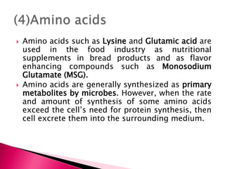  Amino acids such as Lysine and Glutamic acid are
used in the food industry as nutritional
supplements in bread products and as flavor
enhancing compounds such as Monosodium
Glutamate (MSG).
 Amino acids are generally synthesized as primary
metabolites by microbes. However, when the rate
and amount of synthesis of some amino acids
exceed the cell’s need for protein synthesis, then
cell excrete them into the surrounding medium.
 