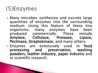  Many microbes synthesize and excrete large
quantities of enzymes into the surrounding
medium. Using this feature of these tiny
organisms, many enzymes have been
produced commercially. These include
Amylase, Cellulase, Protease, Lipase,
Pectinase, Streptokinase, and many others.
 Enzymes are extensively used in food
processing and preservation, washing
powders, leather industry, paper industry and
in scientific research.
 