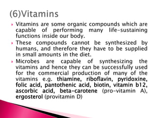 Vitamins are some organic compounds which are
capable of performing many life-sustaining
functions inside our body.
 These compounds cannot be synthesized by
humans, and therefore they have to be supplied
in small amounts in the diet.
 Microbes are capable of synthesizing the
vitamins and hence they can be successfully used
for the commercial production of many of the
vitamins e.g. thiamine, riboflavin, pyridoxine,
folic acid, pantothenic acid, biotin, vitamin b12,
ascorbic acid, beta-carotene (pro-vitamin A),
ergosterol (provitamin D)
 
