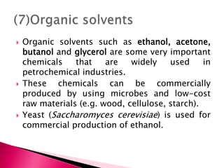  Organic solvents such as ethanol, acetone,
butanol and glycerol are some very important
chemicals that are widely used in
petrochemical industries.
 These chemicals can be commercially
produced by using microbes and low-cost
raw materials (e.g. wood, cellulose, starch).
 Yeast (Saccharomyces cerevisiae) is used for
commercial production of ethanol.
 