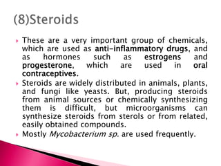  These are a very important group of chemicals,
which are used as anti-inflammatory drugs, and
as hormones such as estrogens and
progesterone, which are used in oral
contraceptives.
 Steroids are widely distributed in animals, plants,
and fungi like yeasts. But, producing steroids
from animal sources or chemically synthesizing
them is difficult, but microorganisms can
synthesize steroids from sterols or from related,
easily obtained compounds.
 Mostly Mycobacterium sp. are used frequently.
 