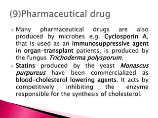  Many pharmaceutical drugs are also
produced by microbes e.g. Cyclosporin A,
that is used as an immunosuppressive agent
in organ-transplant patients, is produced by
the fungus Trichoderma polysporum.
 Statins produced by the yeast Monascus
purpureus have been commercialized as
blood-cholesterol lowering agents. It acts by
competitively inhibiting the enzyme
responsible for the synthesis of cholesterol.
 