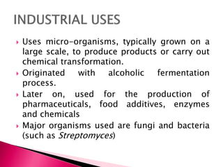  Uses micro-organisms, typically grown on a
large scale, to produce products or carry out
chemical transformation.
 Originated with alcoholic fermentation
process.
 Later on, used for the production of
pharmaceuticals, food additives, enzymes
and chemicals
 Major organisms used are fungi and bacteria
(such as Streptomyces)
 