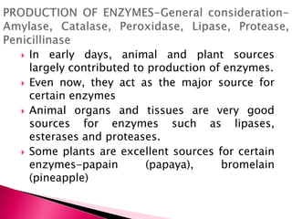  In early days, animal and plant sources
largely contributed to production of enzymes.
 Even now, they act as the major source for
certain enzymes
 Animal organs and tissues are very good
sources for enzymes such as lipases,
esterases and proteases.
 Some plants are excellent sources for certain
enzymes-papain (papaya), bromelain
(pineapple)
 