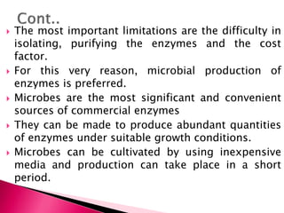  The most important limitations are the difficulty in
isolating, purifying the enzymes and the cost
factor.
 For this very reason, microbial production of
enzymes is preferred.
 Microbes are the most significant and convenient
sources of commercial enzymes
 They can be made to produce abundant quantities
of enzymes under suitable growth conditions.
 Microbes can be cultivated by using inexpensive
media and production can take place in a short
period.
 