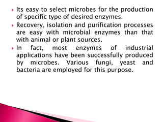  Its easy to select microbes for the production
of specific type of desired enzymes.
 Recovery, isolation and purification processes
are easy with microbial enzymes than that
with animal or plant sources.
 In fact, most enzymes of industrial
applications have been successfully produced
by microbes. Various fungi, yeast and
bacteria are employed for this purpose.
 