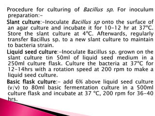 Procedure for culturing of Bacillus sp. For inoculum
preparation:-
Slant culture:-Inoculate Bacillus sp onto the surface of
an agar culture and incubate it for 10-12 hr at 37ºC.
Store the slant culture at 4ºC. Afterwards, regularly
transfer Bacillus sp. to a new slant culture to maintain
to bacteria strain.
Liquid seed culture:-Inoculate Bacillus sp. grown on the
slant culture tin 50ml of liquid seed medium in a
250ml culture flask. Culture the bacteria at 37ºC for
12-14hrs with a rotation speed at 200 rpm to make a
liquid seed culture.
Basic flask culture:- add 6% above liquid seed culture
(v/v) to 80ml basic fermentation culture in a 500ml
culture flask and incubate at 37 ºC, 200 rpm for 36-40
hrs.
 