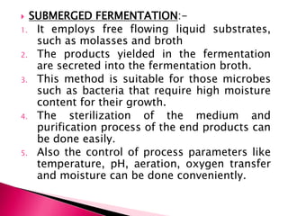  SUBMERGED FERMENTATION:-
1. It employs free flowing liquid substrates,
such as molasses and broth
2. The products yielded in the fermentation
are secreted into the fermentation broth.
3. This method is suitable for those microbes
such as bacteria that require high moisture
content for their growth.
4. The sterilization of the medium and
purification process of the end products can
be done easily.
5. Also the control of process parameters like
temperature, pH, aeration, oxygen transfer
and moisture can be done conveniently.
 